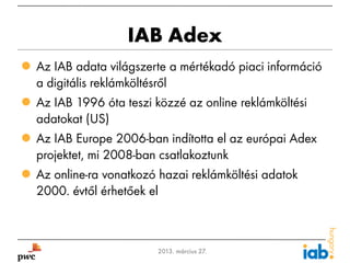 IAB Adex
 Az IAB adata világszerte a mértékadó piaci információ
  a digitális reklámköltésről
 Az IAB 1996 óta teszi közzé az online reklámköltési
  adatokat (US)
 Az IAB Europe 2006-ban indította el az európai Adex
  projektet, mi 2008-ban csatlakoztunk
 Az online-ra vonatkozó hazai reklámköltési adatok
  2000. évtől érhetőek el



1                       2013. március 27.
 