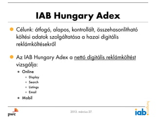 IAB Hungary Adex
 Célunk: átfogó, alapos, kontrollált, összehasonlítható
  költési adatok szolgáltatása a hazai digitális
  reklámköltésekről

 Az IAB Hungary Adex a nettó digitális reklámköltést
  vizsgálja:
    ● Online
       ●   Display
       ●   Search
       ●   Listings
       ●   Email
    ● Mobil


2                         2013. március 27.
 