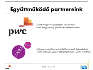Együttműködő partnereink

            Az IAB Hungary megbízásából a piaci adatokat
            a PwC Magyarország gyűjtötte össze és rendszerezte.




            A Magyarországi Kommunikációs Ügynökségek Szövetségének
            Online szekciója aggregált adatszolgáltatással segítette munkánkat.




3                 2013. március 27.
 