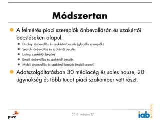 Módszertan
 A felmérés piaci szereplők önbevallásán és szakértői
  becsléseken alapul.
       Display: önbevallás és szakértői becslés (globális szereplők)
       Search: önbevallás és szakértői becslés
       Listing: szakértői becslés
       Email: önbevallás és szakértői becslés
       Mobil: önbevallás és szakértői becslés (mobil search)

 Adatszolgáltatásban 30 médiacég és sales house, 20
  ügynökség és több tucat piaci szakember vett részt.




4                                           2013. március 27.
 