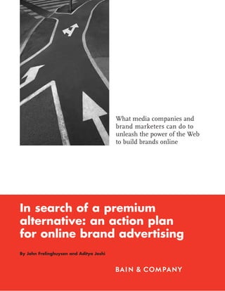 What media companies and
                                         brand marketers can do to
                                         unleash the power of the Web
                                         to build brands online




In search of a premium
alternative: an action plan
for online brand advertising
By John Frelinghuysen and Aditya Joshi
 