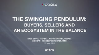 THE SWINGING PENDULUM:
BUYERS, SELLERS AND
AN ECOSYSTEM IN THE BALANCE
RAGS GUPTA - GENERAL MANAGER EMEA, OOYALA
ED CORN - ASSOCIATE DIRECTOR, MTM
11 May, 2016
 