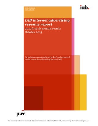 Any trademarks included are trademarks of their respective owners and are not affiliated with, nor endorsed by, PricewaterhouseCoopers LLP.
u
www.pwc.com
www.iab.com
IAB internet advertising
revenue report
2015 first six months results
October 2015
An industry survey conducted by PwC and sponsored
by the Interactive Advertising Bureau (IAB)
 