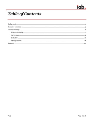 PwC Page 2 of 26 
Table of Contents 
Background ......................................................................................................................................................................... 3 
Executive summary ............................................................................................................................................................ 4 
Detailed findings................................................................................................................................................................. 6 
Historical trends ......................................................................................................................................................... 7 
Ad formats ................................................................................................................................................................. 12 
Industries................................................................................................................................................................... 16 
Pricing models ........................................................................................................................................................... 18 
Appendix ........................................................................................................................................................................... 20 
 