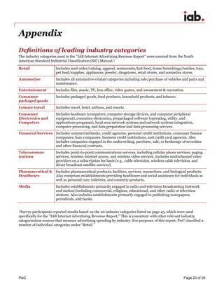 PwC Page 20 of 26 
Appendix 
Definitions of leading industry categories 
The industry categories used in the "IAB Internet Advertising Revenue Report" were sourced from the North American Standard Industrial Classification (SIC) Manual.† 
Retail 
Includes mail order/catalog, apparel, restaurants/fast food, home furnishings/textiles, toys, pet food/supplies, appliances, jewelry, drugstores, retail stores, and cosmetics stores. 
Automotive 
Includes all automotive-related categories including sale/purchase of vehicles and parts and maintenance. 
Entertainment 
Includes film, music, TV, box office, video games, and amusement & recreation. 
Consumer packaged goods 
Includes packaged goods, food products, household products, and tobacco. 
Leisure travel 
Includes travel, hotel, airlines, and resorts. 
Consumer Electronics and Computers 
Includes hardware (computers, computer storage devices, and computer peripheral equipment), consumer electronics, prepackaged software (operating, utility, and applications programs), local area network systems and network systems integration, computer processing, and data preparation and data processing services. 
Financial Services 
Includes commercial banks, credit agencies, personal credit institutions, consumer finance companies, loan companies, business credit institutions, and credit card agencies. Also includes companies engaged in the underwriting, purchase, sale, or brokerage of securities and other financial contracts. 
Telecommun- ications 
Includes point-to-point communications services, including cellular phone services, paging services, wireless internet access, and wireless video services. Includes multichannel video providers on a subscription fee basis (e.g., cable television, wireless cable television, and direct broadcast satellite services). 
Pharmaceutical & Healthcare 
Includes pharmaceutical products, facilities, services, researchers, and biological products. Also comprises establishments providing healthcare and social assistance for individuals as well as personal care, toiletries, and cosmetic products. 
Media 
Includes establishments primarily engaged in radio and television broadcasting (network and station) including commercial, religious, educational, and other radio or television stations. Also includes establishments primarily engaged in publishing newspapers, periodicals, and books. 
†Survey participants reported results based on the 20 industry categories listed on page 25, which were used specifically for the "IAB Internet Advertising Revenue Report." This is consistent with other relevant industry categorization sources that measure advertising spending by industry. For purposes of this report, PwC classified a number of individual categories under “Retail.”  