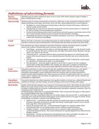 PwC Page 21 of 26 
Definitions of advertising formats 
Banner Advertising 
Advertiser pays an online company for space on one or more of the online company’s pages to display a static or linked banner or logo. 
Sponsorship 
Advertiser pays for custom content and/or experiences, which may or may not include ad elements such as display advertising, brand logos, advertorial, or pre-roll video. Sponsorships fall into several categories: 
 Spotlights are custom-built pages incorporating an advertiser’s brand and housing a collection of content usually around a theme 
 Advergaming can range from an advertiser buying all the ad units around a game or a “sponsored by” link to creating a custom branded game experience 
 Content & Section Sponsorship is when an advertiser exclusively sponsors a particular section of the site or email (usually existing content) re-skinned with the advertiser’s branding 
 Sweepstakes & Contests can range from branded sweepstakes on the site to a full-fledged branded contest with submissions and judging 
Email 
Banner ads, links or advertiser sponsorships that appear in email newsletters, email marketing campaigns and other commercial email communications. This includes both ads within an email or the entire email. 
Search 
Fees advertisers pay online companies to list and/or link their company site domain name to a specific search word or phrase (includes paid search revenues). Search categories include: 
 Paid listings – payments made for clicks on text links that appear at the top or side of search results for specific keywords. The more a marketer pays, the higher the position it gets. Marketers only pay when a user clicks on the text link. 
 Contextual search – payments made for clicks on text links that appear in an article based on the context of the content, instead of a user-submitted keyword. Payment only occurs when the link is clicked. 
 Paid inclusion – payments made to guarantee that a marketer's URL is indexed by a search engine (i.e. advertiser isn’t paid only for clicks, as in paid listings). 
 Site optimization – payments made to optimize a site in order to improve the site’s ranking in search engine results pages (SERPs). (For example, site owner pays a company to tweak the site architecture and code, so that search engine algorithms will better index each page of the site). 
Lead Generation 
Fees paid by advertisers to online companies that refer qualified potential customers (e.g., auto dealers which pay a fee in exchange for receiving a qualified purchase inquiry online) or provide consumer information (demographic, contact, behavioral) where the consumer opts in to being contacted by a marketer (email, postal, telephone, fax). These processes are priced on a performance basis (e.g., cost-per- action, -lead or -inquiry), and can include user applications (e.g., for a credit card), surveys, contests (e.g., sweepstakes) or registrations. 
Classifieds and Auctions 
Fees paid to advertisers by online companies to list specific products or services (e.g., online job boards and employment listings, real estate listings, automotive listings, auction-based listings, yellow pages). 
Rich Media 
Display-related ads that integrate some component of streaming interactivity. Rich media ads often include flash or java script, but not content, and can allow users to view and interact with products or services (e.g., scrolling or clicking within the ad opens a multimedia product description, expansion, animation, video or a “virtual test-drive” within the ad). 
All IAB Rising Stars ad formats are considered Rich Media. Video commercials that appear in video players are considered Digital Video Ads, not Rich Media. 
“Interstitials” have been consolidated within the rich media category and represent full- or partial-page text and image server-push advertisements which appear in the transition between two pages of content. Forms of interstitials can include a variation of the following terms: 
 Splash screens – a preliminary page that precedes the regular home page of a website that usually promotes a particular site feature or provides advertising. A splash page is timed to move onto the home page after a short period of time. 
 Pop-up ads and pop-under ads – an advertisement that appear in a separate window which automatically loads over an existing content window, without an associated banner. 
 Daughter windows – an advertisement that runs in a separate window associated with a concurrently displayed banner. The content and banner are typically displayed first, followed by the daughter window. 
 Superstitials – ads that are distinct from interstitials because of the much higher ad quality, and that they play instantly (ads are fully downloaded before they are displayed). 
 
