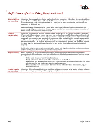 PwC Page 22 of 26 
Definitions of advertising formats (cont.) 
Digital Video Advertising 
Advertising that appears before, during or after digital video content in a video player (i.e. pre-roll, mid-roll, post-roll video ads). Digital Video Ads include TV commercials online and can appear in streaming content or in downloadable video. Display-related ads on a page (that are not in a player) that contain video are categorized as rich media ads. 
Video Overlays are also categorized as Digital Video Advertising. Video overlays include small ads that appear on top of digital video content. They can appear to be display, video, rich media, text or another ad format but are contained within the video player. 
Mobile Advertising 
Advertising tailored to and delivered through wireless mobile devices such as smartphones (e.g. Blackberry, iPhone, Android, etc.), feature phones (e.g. lower-end mobile phones capable of accessing mobile content), and media tablets (e.g. iPad, Samsung Galaxy Tablet, etc.). Typically taking the form of static or rich media display ads, text messaging ads, search ads, or audio/video spots, such advertising generally appears within mobile websites (e.g. websites optimized for viewing on mobile devices), mobile apps (e.g. applications for Smartphones running iOS, Android, Windows Mobile or other operating systems), text messaging services (i.e. SMS, MMS) or within mobile search results (i.e., 411 listings, directories, mobile-optimized search engines). 
Mobile advertising formats include: Search, Display (banner ads, digital video, digital audio, sponsorships, and rich media), and Other advertising served to mobile devices. 
Digital Audio 
Refers to partially or entirely advertising-supported audio programming available to consumers on a streaming basis, delivered via the wired and mobile Internet. This includes a wide range of services, such as the following: 
 Online audio streams of terrestrial radio stations; 
 Purely online radio stations, with either professional or amateur DJs; 
 Personalized (i.e., without human editors/DJs) and on-demand, streamed audio services that create playlists based on user preferences of artists, tracks, or genres; 
 Music or spoken word audio content delivered within a different website or application, e.g., in- game music services. 
Social Media Advertising 
Advertising delivered on social platforms, including social networking and social gaming websites and apps, across all device types, including desktop, laptop, smartphone and tablet. 
 