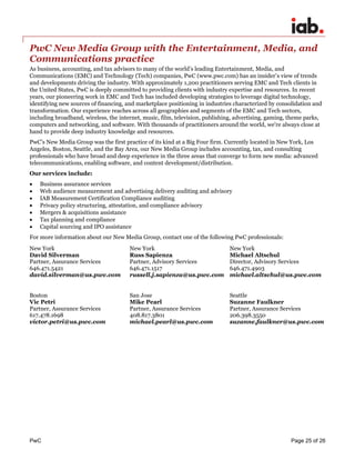 PwC Page 25 of 26 
PwC New Media Group with the Entertainment, Media, and Communications practice 
As business, accounting, and tax advisors to many of the world’s leading Entertainment, Media, and Communications (EMC) and Technology (Tech) companies, PwC (www.pwc.com) has an insider’s view of trends and developments driving the industry. With approximately 1,200 practitioners serving EMC and Tech clients in the United States, PwC is deeply committed to providing clients with industry expertise and resources. In recent years, our pioneering work in EMC and Tech has included developing strategies to leverage digital technology, identifying new sources of financing, and marketplace positioning in industries characterized by consolidation and transformation. Our experience reaches across all geographies and segments of the EMC and Tech sectors, including broadband, wireless, the internet, music, film, television, publishing, advertising, gaming, theme parks, computers and networking, and software. With thousands of practitioners around the world, we're always close at hand to provide deep industry knowledge and resources. 
PwC’s New Media Group was the first practice of its kind at a Big Four firm. Currently located in New York, Los Angeles, Boston, Seattle, and the Bay Area, our New Media Group includes accounting, tax, and consulting professionals who have broad and deep experience in the three areas that converge to form new media: advanced telecommunications, enabling software, and content development/distribution. 
Our services include: 
 Business assurance services 
 Web audience measurement and advertising delivery auditing and advisory 
 IAB Measurement Certification Compliance auditing 
 Privacy policy structuring, attestation, and compliance advisory 
 Mergers & acquisitions assistance 
 Tax planning and compliance 
 Capital sourcing and IPO assistance 
For more information about our New Media Group, contact one of the following PwC professionals: 
New York 
David Silverman 
Partner, Assurance Services 
646.471.5421 
david.silverman@us.pwc.com 
New York 
Russ Sapienza 
Partner, Advisory Services 
646.471.1517 
russell.j.sapienza@us.pwc.com 
New York 
Michael Altschul 
Director, Advisory Services 
646.471.4903 
michael.altschul@us.pwc.com 
Boston 
Vic Petri 
Partner, Assurance Services 
617.478.1698 
victor.petri@us.pwc.com 
San Jose 
Mike Pearl 
Partner, Assurance Services 
408.817.3801 
michael.pearl@us.pwc.com 
Seattle 
Suzanne Faulkner 
Partner, Assurance Services 
206.398.3550 
suzanne.faulkner@us.pwc.com 
 