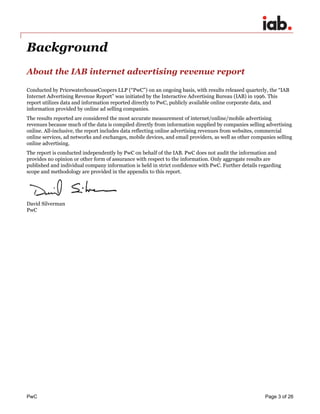 PwC Page 3 of 26 
Background 
About the IAB internet advertising revenue report 
Conducted by PricewaterhouseCoopers LLP (“PwC”) on an ongoing basis, with results released quarterly, the “IAB Internet Advertising Revenue Report” was initiated by the Interactive Advertising Bureau (IAB) in 1996. This report utilizes data and information reported directly to PwC, publicly available online corporate data, and information provided by online ad selling companies. 
The results reported are considered the most accurate measurement of internet/online/mobile advertising revenues because much of the data is compiled directly from information supplied by companies selling advertising online. All-inclusive, the report includes data reflecting online advertising revenues from websites, commercial online services, ad networks and exchanges, mobile devices, and email providers, as well as other companies selling online advertising. 
The report is conducted independently by PwC on behalf of the IAB. PwC does not audit the information and provides no opinion or other form of assurance with respect to the information. Only aggregate results are published and individual company information is held in strict confidence with PwC. Further details regarding scope and methodology are provided in the appendix to this report. 
David Silverman PwC 
 