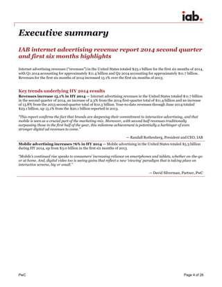 PwC Page 4 of 26 
Executive summary 
IAB internet advertising revenue report 2014 second quarter and first six months highlights 
Internet advertising revenues (“revenues”) in the United States totaled $23.1 billion for the first six months of 2014, with Q1 2014 accounting for approximately $11.4 billion and Q2 2014 accounting for approximately $11.7 billion. Revenues for the first six months of 2014 increased 15.1% over the first six months of 2013. 
Key trends underlying HY 2014 results 
Revenues increase 15.1% in HY 2014 — Internet advertising revenues in the United States totaled $11.7 billion in the second quarter of 2014, an increase of 2.3% from the 2014 first-quarter total of $11.4 billion and an increase of 13.8% from the 2013 second-quarter total of $10.3 billion. Year-to-date revenues through June 2014 totaled $23.1 billion, up 15.1% from the $20.1 billion reported in 2013. 
“This report confirms the fact that brands are deepening their commitment to interactive advertising, and that mobile is seen as a crucial part of the marketing mix. Moreover, with second half revenues traditionally surpassing those in the first half of the year, this milestone achievement is potentially a harbinger of even stronger digital ad revenues to come.” 
— Randall Rothenberg, President and CEO, IAB 
Mobile advertising increases 76% in HY 2014 — Mobile advertising in the United States totaled $5.3 billion during HY 2014, up from $3.0 billion in the first six months of 2013. 
“Mobile’s continued rise speaks to consumers’ increasing reliance on smartphones and tablets, whether on-the-go or at home. And, digital video too is seeing gains that reflect a new ‘viewing’ paradigm that is taking place on interactive screens, big or small.” 
— David Silverman, Partner, PwC 
 