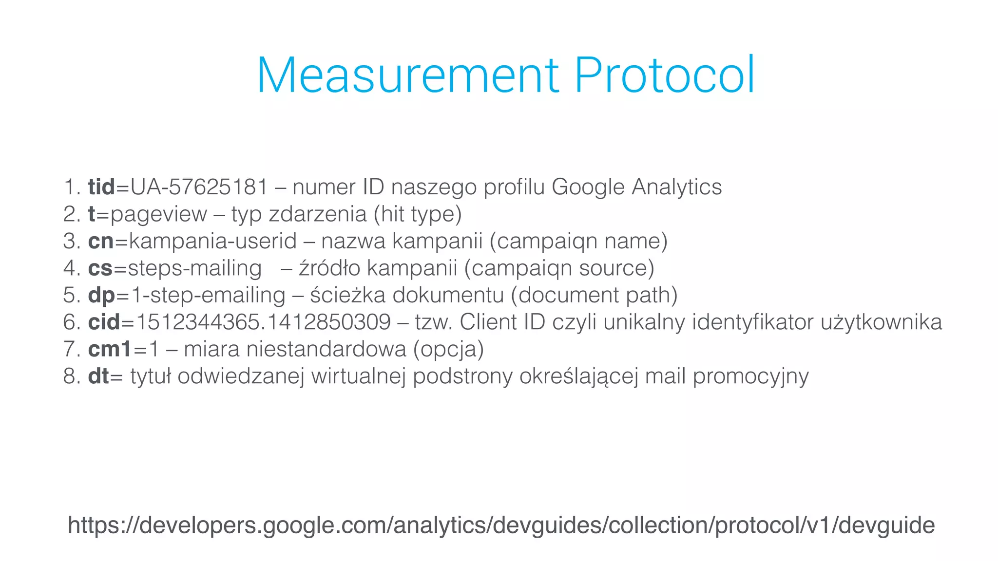 Measurement Protocol
1. tid=UA-57625181 – numer ID naszego proﬁlu Google Analytics
2. t=pageview – typ zdarzenia (hit type)
3. cn=kampania-userid – nazwa kampanii (campaiqn name)
4. cs=steps-mailing   – źródło kampanii (campaiqn source)
5. dp=1-step-emailing – ścieżka dokumentu (document path)
6. cid=1512344365.1412850309 – tzw. Client ID czyli unikalny identyﬁkator użytkownika
7. cm1=1 – miara niestandardowa (opcja)
8. dt= tytuł odwiedzanej wirtualnej podstrony określającej mail promocyjny
https://developers.google.com/analytics/devguides/collection/protocol/v1/devguide
 
