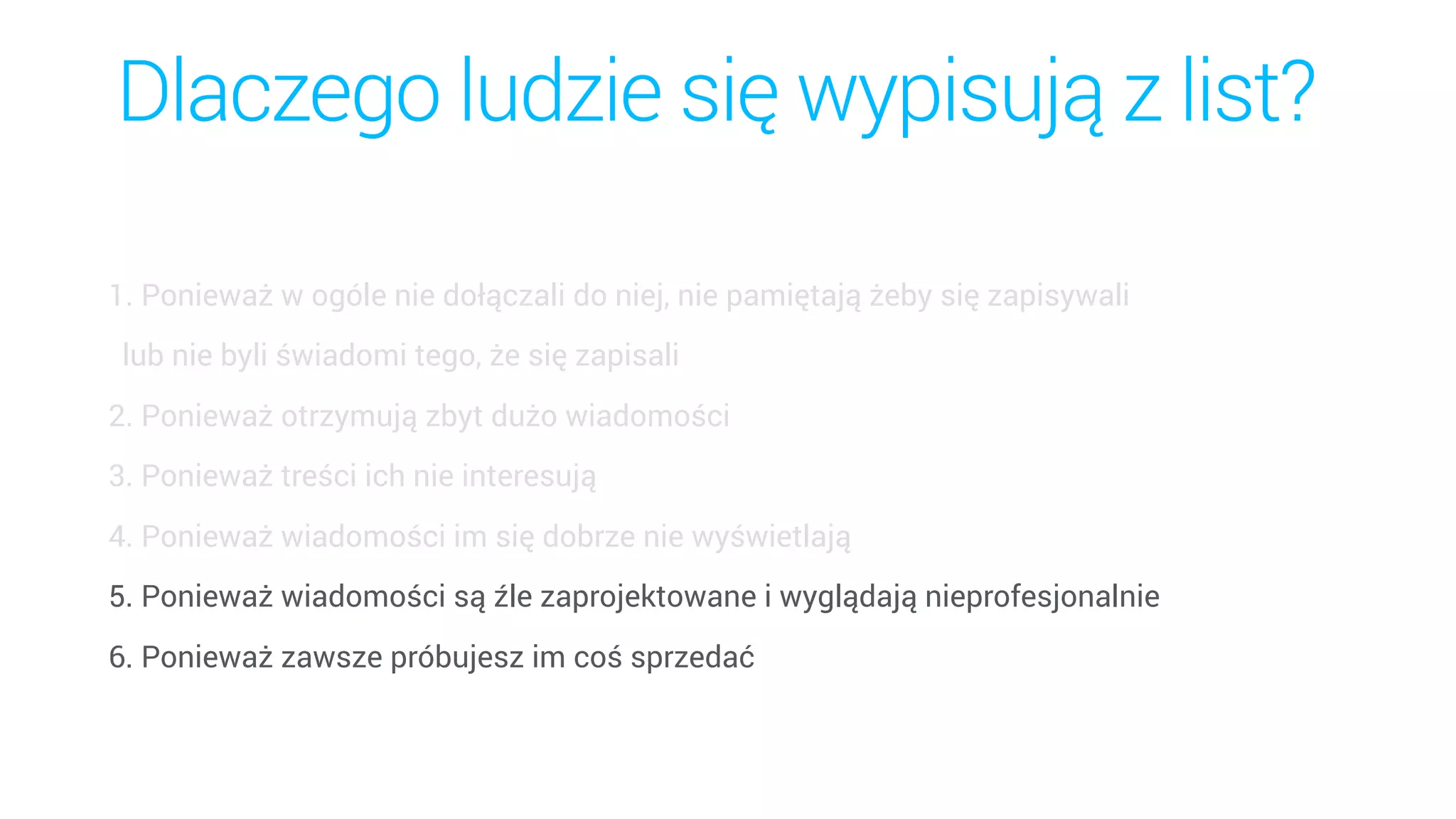 Dlaczego ludzie się wypisują z list?
1. Ponieważ w ogóle nie dołączali do niej, nie pamiętają żeby się zapisywali  
lub nie byli świadomi tego, że się zapisali
2. Ponieważ otrzymują zbyt dużo wiadomości
3. Ponieważ treści ich nie interesują
4. Ponieważ wiadomości im się dobrze nie wyświetlają
5. Ponieważ wiadomości są źle zaprojektowane i wyglądają nieprofesjonalnie
6. Ponieważ zawsze próbujesz im coś sprzedać
 