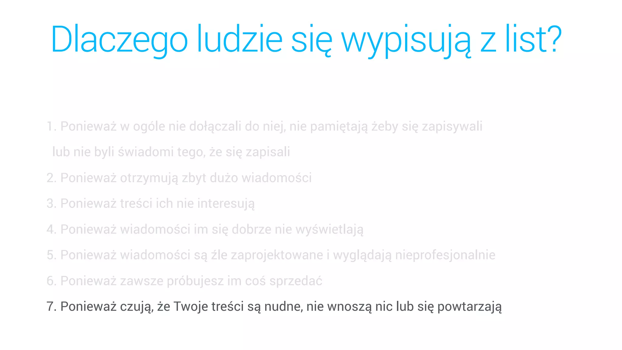 Dlaczego ludzie się wypisują z list?
1. Ponieważ w ogóle nie dołączali do niej, nie pamiętają żeby się zapisywali  
lub nie byli świadomi tego, że się zapisali
2. Ponieważ otrzymują zbyt dużo wiadomości
3. Ponieważ treści ich nie interesują
4. Ponieważ wiadomości im się dobrze nie wyświetlają
5. Ponieważ wiadomości są źle zaprojektowane i wyglądają nieprofesjonalnie
6. Ponieważ zawsze próbujesz im coś sprzedać
7. Ponieważ czują, że Twoje treści są nudne, nie wnoszą nic lub się powtarzają
 