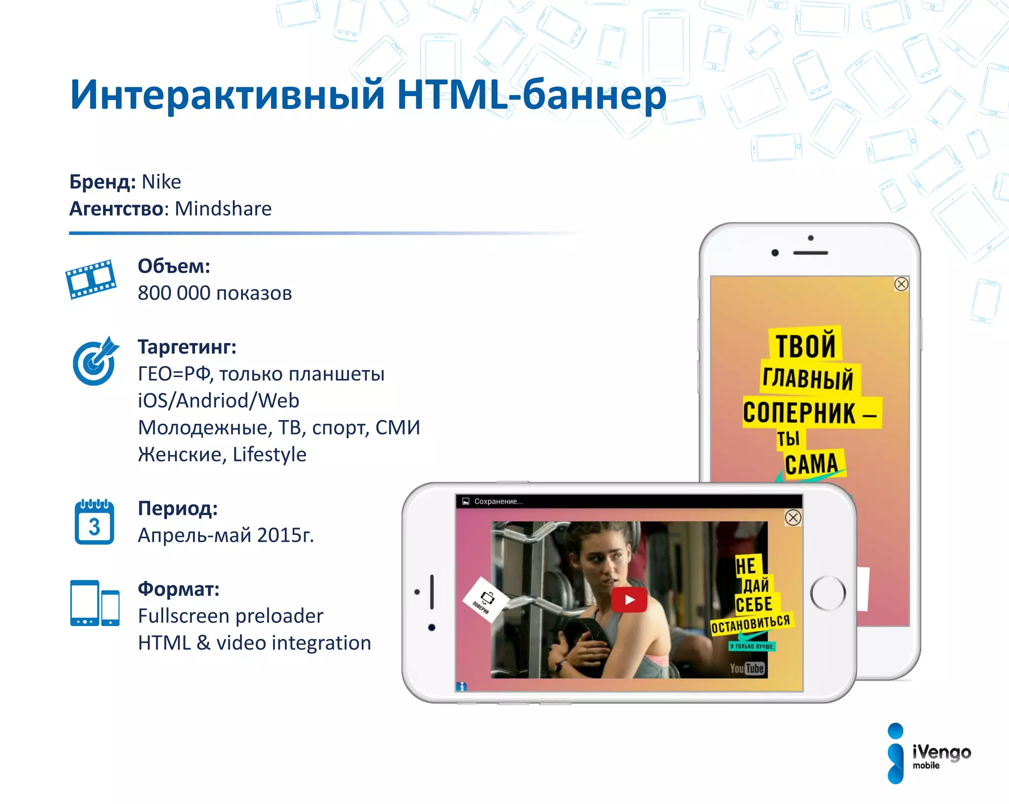 Бренд: Nike
Агентство: Mindshare
Объем:
800 000 показов
Таргетинг:
ГЕО=РФ, только планшеты
iOS/Andriod/Web
Молодежные, ТВ, спорт, СМИ
Женские, Lifestyle
Период:
Апрель-май 2015г.
Формат:
Fullscreen preloader
HTML & video integration
Интерактивный HTML-баннер
 