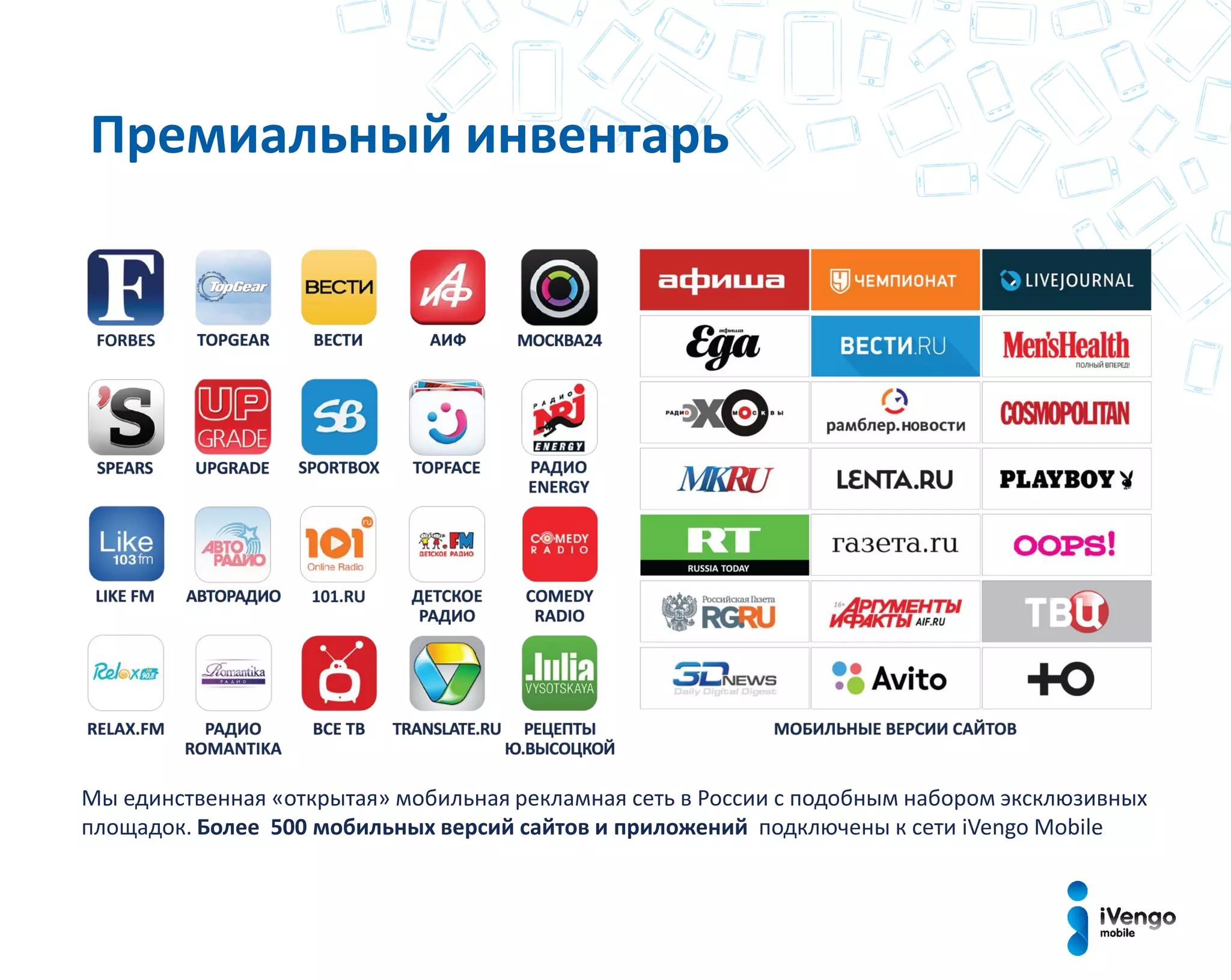 Премиальный инвентарь
Мы единственная «открытая» мобильная рекламная сеть в России с подобным набором эксклюзивных
площадок. Более 500 мобильных версий сайтов и приложений подключены к сети iVengo Mobile
 