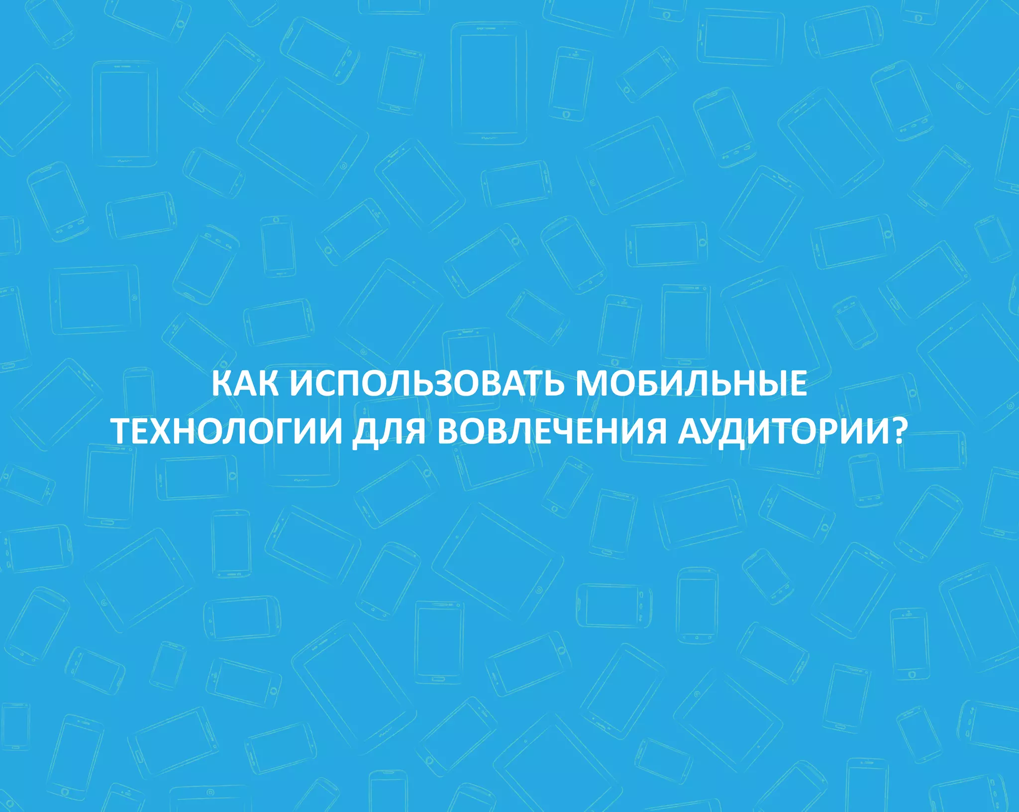 КАК ИСПОЛЬЗОВАТЬ МОБИЛЬНЫЕ
ТЕХНОЛОГИИ ДЛЯ ВОВЛЕЧЕНИЯ АУДИТОРИИ?
 