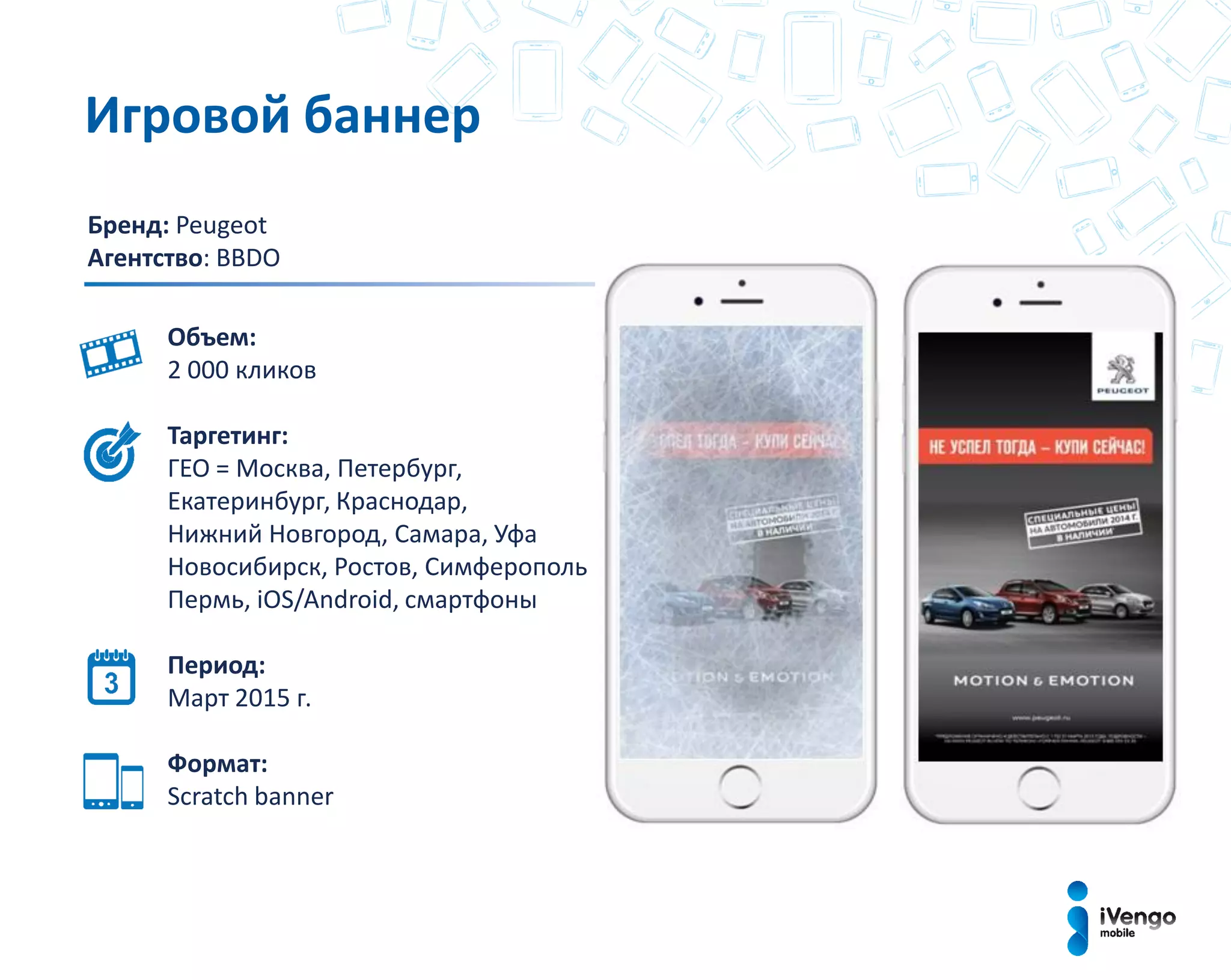 Бренд: Peugeot
Агентство: BBDO
Объем:
2 000 кликов
Таргетинг:
ГЕО = Москва, Петербург,
Екатеринбург, Краснодар,
Нижний Новгород, Самара, Уфа
Новосибирск, Ростов, Симферополь
Пермь, iOS/Android, смартфоны
Период:
Март 2015 г.
Формат:
Scratch bаnner
Игровой баннер
 