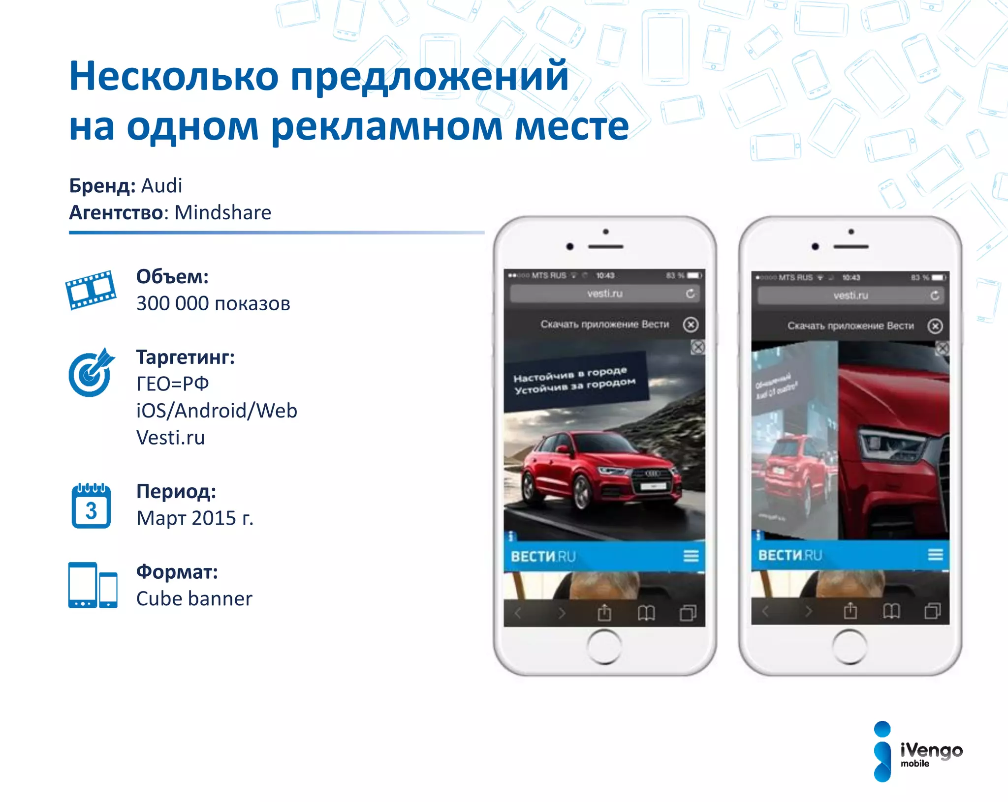 Бренд: Audi
Агентство: Mindshare
Объем:
300 000 показов
Таргетинг:
ГЕО=РФ
iOS/Android/Web
Vesti.ru
Период:
Март 2015 г.
Формат:
Cube bаnner
Несколько предложений
на одном рекламном месте
 