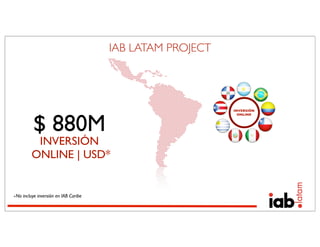 IAB LATAM PROJECT




                                                          INVERSIÓN




          $ 880M
                                                            ONLINE




          INVERSIÓN
         ONLINE | USD*


∗No incluye inversión en IAB Caribe
 