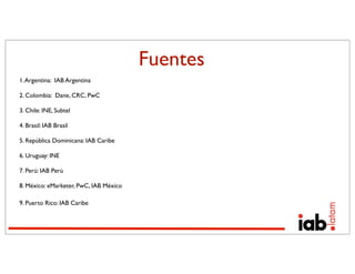 Fuentes
1. Argentina: IAB Argentina

2. Colombia: Dane, CRC, PwC

3. Chile: INE, Subtel

4. Brasil: IAB Brasil

5. República Dominicana: IAB Caribe

6. Uruguay: INE

7. Perú: IAB Perú

8. México: eMarketer, PwC, IAB México

9. Puerto Rico: IAB Caribe
 