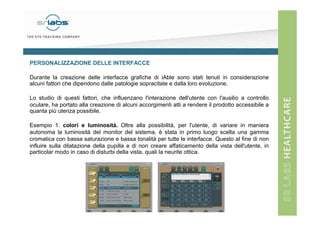 PERSONALIZZAZIONE DELLE INTERFACCE
Durante la creazione delle interfacce grafiche di iAble sono stati tenuti in considerazione
alcuni fattori che dipendono dalle patologie sopracitate e dalla loro evoluzione.
Lo studio di questi fattori, che influenzano l'interazione dell'utente con l'ausilio a controllo
oculare, ha portato alla creazione di alcuni accorgimenti atti a rendere il prodotto accessibile a
quanta più utenza possibile.
Esempio 1: colori e luminosità. Oltre alla possibilità, per l'utente, di variare in maniera
autonoma la luminosità del monitor del sistema, è stata in primo luogo scelta una gamma
cromatica con bassa saturazione e bassa tonalità per tutte le interfacce. Questo al fine di non
influire sulla dilatazione della pupilla e di non creare affaticamento della vista dell'utente, in
particolar modo in caso di disturbi della vista, quali la neurite ottica.

 