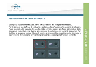 PERSONALIZZAZIONE DELLE INTERFACCE

Esempio 2: ingrandimento Aree Attive e Regolazione dei Tempi di Interazione.
Per le persone che soffrono di Nistagmo è stata inserita un'opzione che consente di allargare
l'area sensibile allo sguardo. In questo modo potrebbe essere più facile commettere delle
operazioni involontarie ma diventa più semplice la selezione dei comandi desiderati. Per
facilitare la selezione oppure ridurre gli errori è anche possibile, rispettivamente, diminuire o
alzare I tempi di interazione, ovvero I tempi che sono necessari per attivare un comando.

 