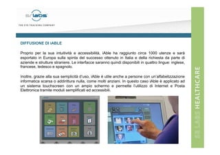 DIFFUSIONE DI iABLE
Proprio per la sua intuitività e accessibilità, iAble ha raggiunto circa 1000 utenze e sarà
esportato in Europa sulla spinta del successo ottenuto in Italia e della richiesta da parte di
aziende e strutture straniere. Le interfacce saranno quindi disponibili in quattro lingue: inglese,
francese, tedesco e spagnolo.
Inoltre, grazie alla sua semplicità d’uso, iAble è utile anche a persone con un’alfabetizzazione
informatica scarsa o addirittura nulla, come molti anziani. In questo caso iAble è applicato ad
un sistema touchscreen con un ampio schermo e permette l’utilizzo di Internet e Posta
Elettronica tramite moduli semplificati ed accessibili.

 