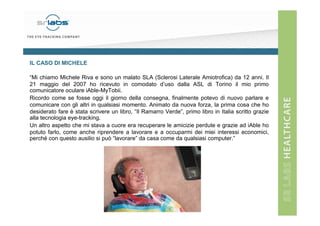 IL CASO DI MICHELE
“Mi chiamo Michele Riva e sono un malato SLA (Sclerosi Laterale Amiotrofica) da 12 anni. Il
21 maggio del 2007 ho ricevuto in comodato d’uso dalla ASL di Torino il mio primo
comunicatore oculare iAble-MyTobii.
Ricordo come se fosse oggi il giorno della consegna, finalmente potevo di nuovo parlare e
comunicare con gli altri in qualsiasi momento. Animato da nuova forza, la prima cosa che ho
desiderato fare è stata scrivere un libro, “Il Ramarro Verde”, primo libro in Italia scritto grazie
alla tecnologia eye-tracking.
Un altro aspetto che mi stava a cuore era recuperare le amicizie perdute e grazie ad iAble ho
potuto farlo, come anche riprendere a lavorare e a occuparmi dei miei interessi economici,
perché con questo ausilio si può “lavorare” da casa come da qualsiasi computer.”

 