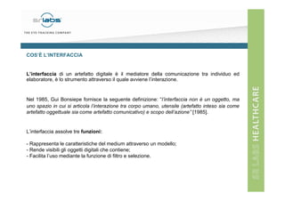 COS’È L’INTERFACCIA

L’interfaccia di un artefatto digitale è il mediatore della comunicazione tra individuo ed
elaboratore, è lo strumento attraverso il quale avviene l’interazione.

Nel 1985, Gui Bonsiepe fornisce la seguente definizione: “l’interfaccia non è un oggetto, ma
uno spazio in cui si articola l’interazione tra corpo umano, utensile (artefatto inteso sia come
artefatto oggettuale sia come artefatto comunicativo) e scopo dell’azione” [1985].

L’interfaccia assolve tre funzioni:
- Rappresenta le caratteristiche del medium attraverso un modello;
- Rende visibili gli oggetti digitali che contiene;
- Facilita l’uso mediante la funzione di filtro e selezione.

 