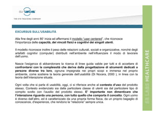 EXCURSUS SULL'USABILITÀ
Alla fine degli anni 80’ inizia ad affermarsi il modello “user centered”, che riconosce
l'importanza delle capacità, dei vincoli fisici e cognitivi dei singoli utenti.
Il modello riconosce inoltre il peso delle relazioni culturali, sociali e organizzative, nonché degli
artefatti cognitivi (computer) distribuiti nell'ambiente nell’influenzare il modo di lavorare
dell’uomo.
Nasce l’esigenza di abbandonare la ricerca di linee guida valide per tutti e di accettare di
confrontarsi con la complessità che deriva dalla progettazione di strumenti dedicati a
persone diverse tra loro, ognuna impegnata nei propri scopi e immersa nel proprio
ambiente, come sostiene la teoria generale dell’usabilità (Di Nocera, 2000 ), in linea con la
teoria dell’interazione situata.
Ogni volta che si parla di usabilità, oggi, ci si riferisce anche al contesto d’uso del prodotto
stesso. Contesto evidenziato sia dalla particolare classe di utenti sia dal particolare tipo di
compito svolto con l’ausilio del prodotto stesso. E’ importante non dimenticare che
l’interazione riguarda una persona, con tutto quello che comporta il concetto. Ogni uomo
è diverso dall’altro, ed è caratterizzato da una propria forma fisica, da un proprio bagaglio di
conoscenze, d'esperienze, che rendono la “relazione” sempre unica.

 