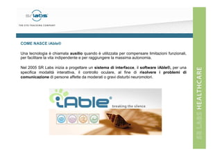 COME NASCE iAble®
Una tecnologia è chiamata ausilio quando è utilizzata per compensare limitazioni funzionali,
per facilitare la vita indipendente e per raggiungere la massima autonomia.
Nel 2005 SR Labs inizia a progettare un sistema di interfacce, il software iAble®, per una
specifica modalità interattiva, il controllo oculare, al fine di risolvere i problemi di
comunicazione di persone affette da moderati o gravi disturbi neuromotori.

 