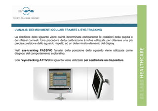L'ANALISI DEI MOVIMENTI OCULARI TRAMITE L'EYE-TRACKING
La direzione dello sguardo viene quindi determinata comparando le posizioni della pupilla e
dei riflessi corneali. Una procedura detta calibrazione è infine utilizzata per ottenere una più
precisa posizione dello sguardo rispetto ad un determinato elemento del display.
Nell’ eye-tracking PASSIVO l'analisi della posizione dello sguardo viene utilizzata come
diagnosi del comportamento esplorativo.
Con l'eye-tracking ATTIVO lo sguardo viene utilizzato per controllare un dispositivo.

 