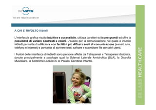 A CHI E' RIVOLTO iAble®
L'interfaccia grafica risulta intuitiva e accessibile, utilizza caratteri ed icone grandi ed offre la
possibilità di variare contrasti e colori. L'ausilio per la comunicazione nel quale è inserito
iAble® permette di utilizzare con facilità i più diffusi canali di comunicazione (e-mail, sms,
telefono e Internet) e consente di scrivere testi, salvare e scambiare file con altri utenti.
I fruitori delle interfacce di iAble® sono persone affette da Tetraparesi e Tetraparesi distonica,
dovute principalmente a patologie quali la Sclerosi Laterale Amiotrofica (SLA), la Distrofia
Muscolare, la Sindrome Locked-in, le Paralisi Cerebrali Infantili.

 