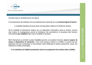 STUDIO DELLE INTERFACCE DI iABLE
Il concepimento del software e la sua realizzazione risponde ad una precisa logica di lavoro:
a modalità interattiva diversa deve corrispondere sistema di interfacce diverso.
Se la modalità di interazione motoria con un dispositivo informatico viene a mutare, occorre
che mutino di conseguenza anche le interfacce che permettono di accedere alle funzioni
informatiche per adattarsi alla nuova modalità di accesso.

Nell' interazione a controllo oculare l’occhio assume una duplice funzione: esso è organo di
senso e dispositivo di comando. I due ruoli possono entrare in conflitto in quanto sia per
esplorare che per comandare un eye-tracker viene effettuata la stessa operazione, ossia una
fissazione oculare prolungata.
Le interfacce di iAble® presentano alcuni accorgimenti che evitano tale conflitto.

 