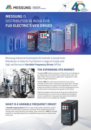 1981-2021
CELEBRATING
THE EXPANDING VFD MARKET
The global VFD market is growing. These drives are emerging as
an integral part of several machine markets, both small- and
large-scale. They are used in applications ranging from small
devices to large compressors.
Globally, VFDs are used across several end-user sectors,
including infrastructure, industrial, power generation, oil & gas.
Growing emphasis from government organizations to reduce
energy consumption to achieve a net zero energy goal is one of
the key trends contributing to the growth of the market.
Rapid technological advancements along with proliferation of
connected devices in commercial, household, and industrial
sectors coupled with rising awareness about the benefits of
these drives are encouraging their adoption.
MESSUNG IS
DISTRIBUTOR IN INDIA FOR
FUJI ELECTRIC’S VFD DRIVES
Messung Industrial Automation & Controls is proud to be
Distributor in India for Fuji Electric’s range of simple and
high-performance Variable Frequency Drives (VFDs).
WHAT IS A VARIABLE FREQUENCY DRIVE?
A Variable Frequency Drive (VFD) is a type of adjustable-speed drive used in
electro-mechanical drive systems to control AC motor speed and torque by
varying motor input frequency and voltage. Other names for a VFD are variable
speed drive, adjustable speed drive, adjustable frequency drive, inverter drive
or AC drive.
 