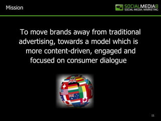 Mission  	To move brands away from traditional advertising, towards a model which is   more content-driven, engaged and focused on consumer dialogue11
