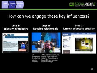 Listen EngageDistributeHow can we engage these key influencers?Step 3: Launch advocacy programStep 2: Develop relationshipStep 1: Identify influencers Rafe	All About Symbian community Teo Bartulovic	Symbian Freak community Steve Garfield  	Godfather of Videoblogging Delon Ho	Howard forums superuser 	Darla Mack	Mobile Diva blogger23