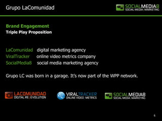 Grupo LaComunidadBrand Engagement   Triple Play PropositionLaComunidaddigital marketing agency ViralTrackeronline video metrics company SocialMedia8social media marketing agencyGrupo LC was born in a garage. It’s now part of the WPP network. 6
