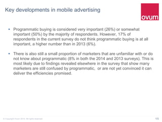 15© Copyright Ovum 2014. All rights reserved.
Key developments in mobile advertising
 Programmatic buying is considered very important (26%) or somewhat
important (50%) by the majority of respondents. However, 17% of
respondents in the current survey do not think programmatic buying is at all
important, a higher number than in 2013 (6%).
 There is also still a small proportion of marketers that are unfamiliar with or do
not know about programmatic (8% in both the 2014 and 2013 surveys). This is
most likely due to findings revealed elsewhere in the survey that show many
marketers are still confused by programmatic, or are not yet convinced it can
deliver the efficiencies promised.
 