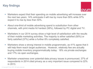 2© Copyright Ovum 2014. All rights reserved.
Key findings
 Marketers expect that their spending on mobile advertising will increase over
the next two years: 14% anticipate it will rise by more than 50% while 57%
expect it to rise by less than 50%.
 About one-third of mobile advertising spend is substitution from other
channels, with print media hit hardest (58%), followed by PC digital and TV.
 Marketers in our 2014 survey show a high level of satisfaction with the results
of their mobile marketing activities. The majority is either satisfied (50%) or
fairly satisfied (37%) while a further 8% completely satisfied.
 Marketers show a strong interest in mobile programmatic, as 41% agree that it
will help them reach target audiences. However, relatively few are actually
buying mobile inventory programmatically today: 18% via private exchanges
and 17% via open exchanges.
 Marketer uneasiness over potential data privacy issues is pronounced. 37% of
respondents in 2014 cited privacy as a very important issue compared to 22%
in 2013.
 