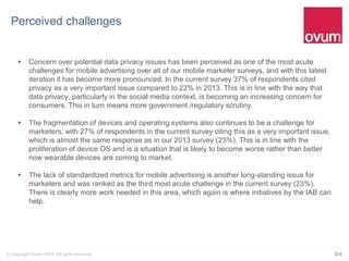 24© Copyright Ovum 2014. All rights reserved.
Perceived challenges
 Concern over potential data privacy issues has been perceived as one of the most acute
challenges for mobile advertising over all of our mobile marketer surveys, and with this latest
iteration it has become more pronounced. In the current survey 37% of respondents cited
privacy as a very important issue compared to 22% in 2013. This is in line with the way that
data privacy, particularly in the social media context, is becoming an increasing concern for
consumers. This in turn means more government /regulatory scrutiny.
 The fragmentation of devices and operating systems also continues to be a challenge for
marketers, with 27% of respondents in the current survey citing this as a very important issue,
which is almost the same response as in our 2013 survey (23%). This is in line with the
proliferation of device OS and is a situation that is likely to become worse rather than better
now wearable devices are coming to market.
 The lack of standardized metrics for mobile advertising is another long-standing issue for
marketers and was ranked as the third most acute challenge in the current survey (23%).
There is clearly more work needed in this area, which again is where initiatives by the IAB can
help.
 