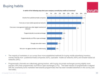 30© Copyright Ovum 2014. All rights reserved.
Buying habits
 The majority of marketers in our survey favor more established methods for buying mobile advertising inventory,
namely directly from publishers/media companies (42%), specialist mobile ad networks (40%) and broader based ad
networks (34%).
 Programmatic channels are collectively gaining traction, with buying via private exchanges proving slightly more
popular (18%) than programmatic via RTB on open exchanges (17%). The lower traction of programmatic is aligned
with the uncertainty some marketers feel towards programmatic that has been revealed elsewhere in this survey (see
next slide).
 