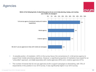 32© Copyright Ovum 2014. All rights reserved.
Agencies
 A sizeable portion of marketers (44%) in the survey favour the convenience of a full service agency to
support their mobile advertising objectives. However, a significant proportion of marketers have opted for an
“unbundled” approach, and deal separately with media agencies (36%) and, creative agencies (31%).
 The number of brands that do not use agencies at all to support campaigns is diminishing, with 19% of
respondents in this position in our 2014 survey. It was significantly higher in our 2013 survey.
 