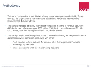 35© Copyright Ovum 2014. All rights reserved.
Methodology
 The survey is based on a quantitative primary research program conducted by Ovum
with 200 US organizations that use mobile advertising, which was fielded during
December 2014-January 2015.
 The sample included a broadly even mix of companies in terms of revenue size, with
43% having annual revenue over $500 million, 28% having annual revenue of $101-
$500 million, and 30% having revenue of $100 million or less.
 The survey only included companies active in mobile advertising and respondents to the
questionnaire were marketing executives with either:
 Final decision-making authority for some or all of their organization’s mobile
marketing requirements
 Influence on some or all mobile marketing decisions
 