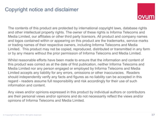 37© Copyright Ovum 2014. All rights reserved.
Copyright notice and disclaimer
The contents of this product are protected by international copyright laws, database rights
and other intellectual property rights. The owner of these rights is Informa Telecoms and
Media Limited, our affiliates or other third party licensors. All product and company names
and logos contained within or appearing on this product are the trademarks, service marks
or trading names of their respective owners, including Informa Telecoms and Media
Limited. This product may not be copied, reproduced, distributed or transmitted in any form
or by any means without the prior permission of Informa Telecoms and Media Limited.
Whilst reasonable efforts have been made to ensure that the information and content of
this product was correct as at the date of first publication, neither Informa Telecoms and
Media Limited nor any person engaged or employed by Informa Telecoms and Media
Limited accepts any liability for any errors, omissions or other inaccuracies. Readers
should independently verify any facts and figures as no liability can be accepted in this
regard - readers assume full responsibility and risk accordingly for their use of such
information and content.
Any views and/or opinions expressed in this product by individual authors or contributors
are their personal views and/or opinions and do not necessarily reflect the views and/or
opinions of Informa Telecoms and Media Limited.
 