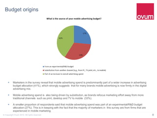 8© Copyright Ovum 2014. All rights reserved.
Budget origins
 Marketers in the survey reveal that mobile advertising spend is predominantly part of a wider increase in advertising
budget allocation (41%), which strongly suggests that for many brands mobile advertising is now firmly in the digital
advertising mix.
 Mobile advertising spend is also being driven by substitution, as brands refocus marketing effort away from more
traditional channels such as print, desktop and TV to mobile (33%).
 A smaller proportion of respondents said that mobile advertising spend was part of an experimental/R&D budget
allocation (27%). This is in keeping with the fact that the majority of marketers in this survey are from firms that are
experienced in mobile marketing.
 