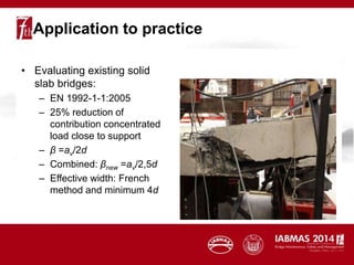 Application to practice
• Evaluating existing solid
slab bridges:
– EN 1992-1-1:2005
– 25% reduction of
contribution concentrated
load close to support
– β =av/2d
– Combined: βnew =av/2,5d
– Effective width: French
method and minimum 4d
 