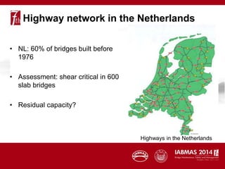 Highway network in the Netherlands
• NL: 60% of bridges built before
1976
• Assessment: shear critical in 600
slab bridges
• Residual capacity?
Highways in the Netherlands
 