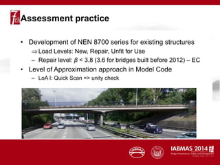 Assessment practice
• Development of NEN 8700 series for existing structures
Load Levels: New, Repair, Unfit for Use
– Repair level: β < 3.8 (3.6 for bridges built before 2012) – EC
• Level of Approximation approach in Model Code
– LoA I: Quick Scan => unity check
 