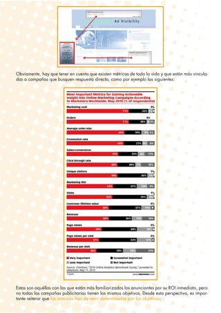 Obviamente, hay que tener en cuenta que existen métricas de toda la vida y que están más vincula-
das a campañas que busquen respuesta directa, como por ejemplo las siguientes:




Estas son aquéllas con las que están más familiarizados los anunciantes por su ROI inmediato, pero
no todas las campañas publicitarias tienen los mismos objetivos. Desde esta perspectiva, es impor-
tante reiterar que las métricas han de venir determinadas por los objetivos.
 